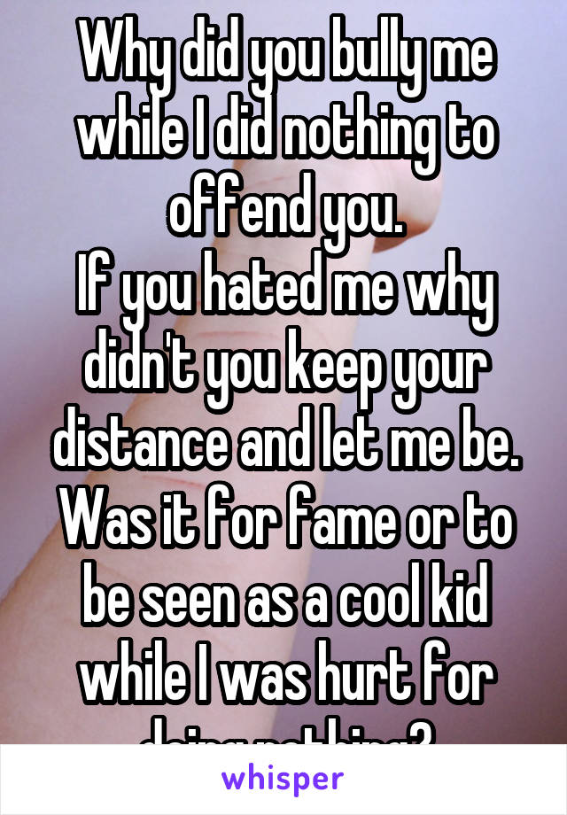 Why did you bully me while I did nothing to offend you.
If you hated me why didn't you keep your distance and let me be.
Was it for fame or to be seen as a cool kid while I was hurt for doing nothing?