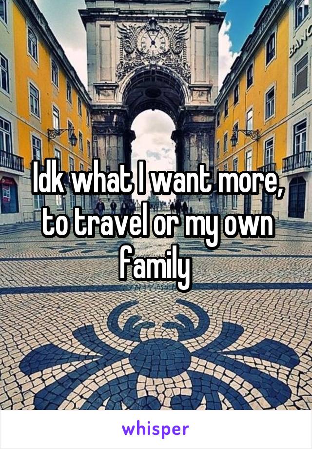 Idk what I want more, to travel or my own family 