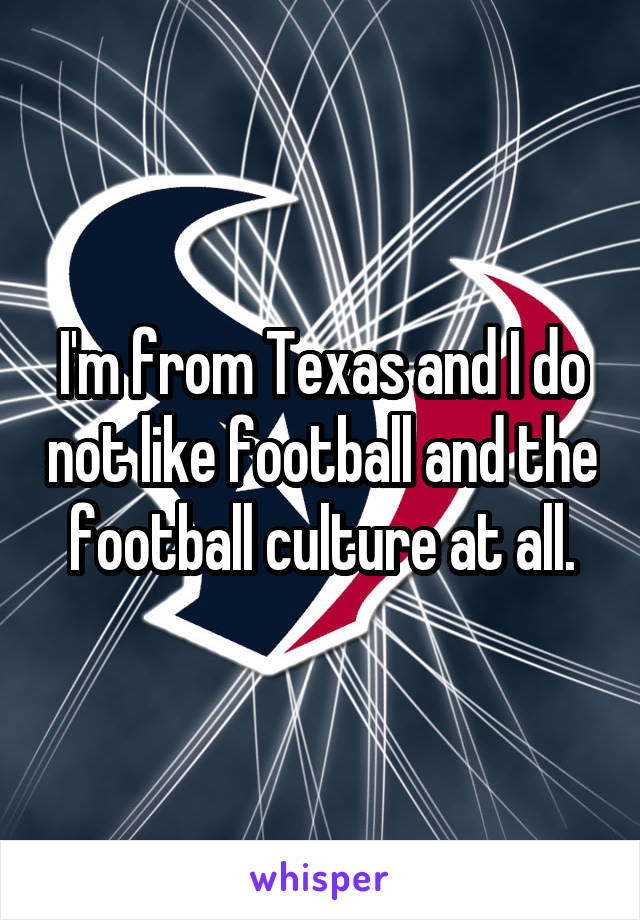 I'm from Texas and I do not like football and the football culture at all.