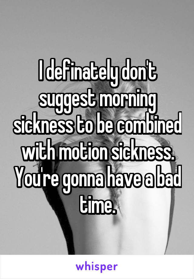 I definately don't suggest morning sickness to be combined with motion sickness. You're gonna have a bad time.