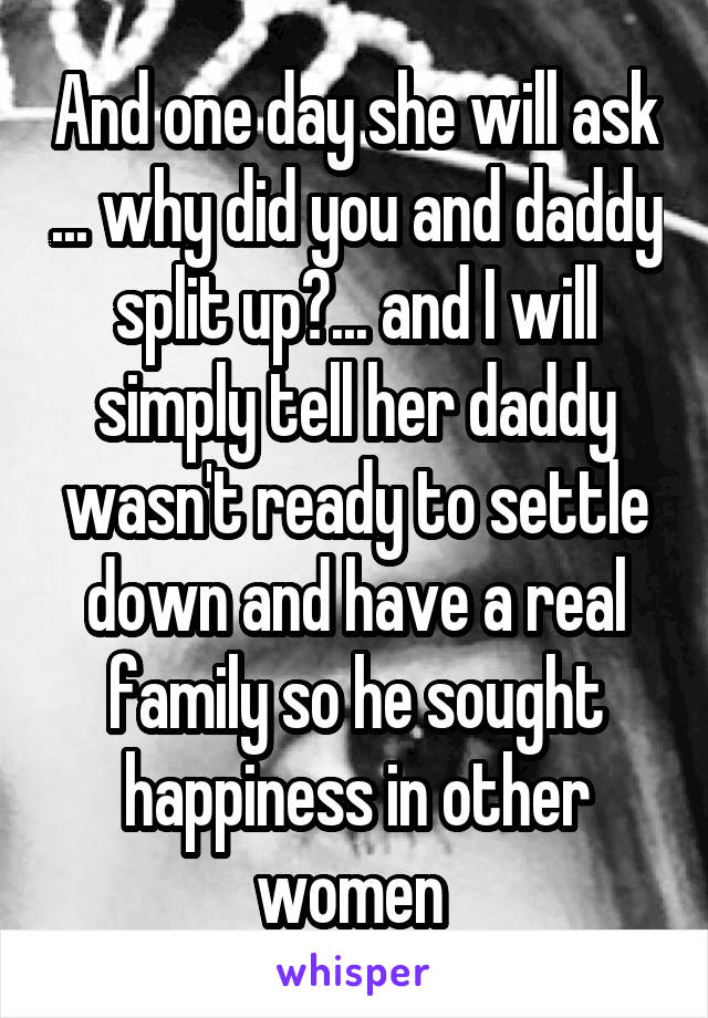 And one day she will ask ... why did you and daddy split up?... and I will simply tell her daddy wasn't ready to settle down and have a real family so he sought happiness in other women 