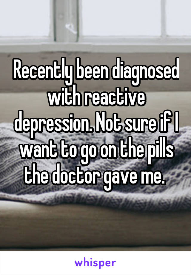 Recently been diagnosed with reactive depression. Not sure if I want to go on the pills the doctor gave me. 
