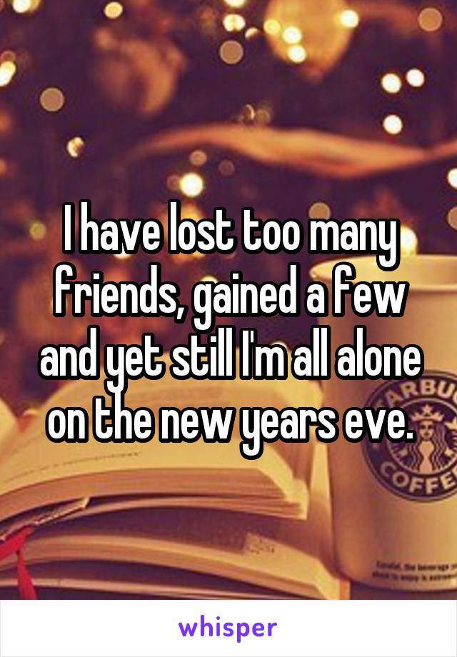 I have lost too many friends, gained a few and yet still I'm all alone on the new years eve.