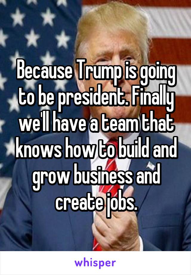 Because Trump is going to be president. Finally we'll have a team that knows how to build and grow business and create jobs.