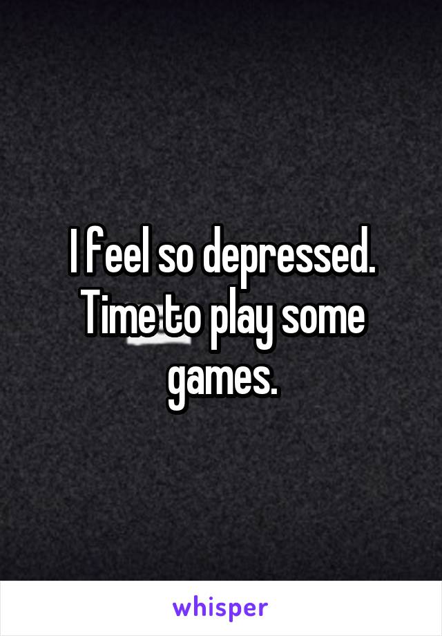 I feel so depressed. Time to play some games.