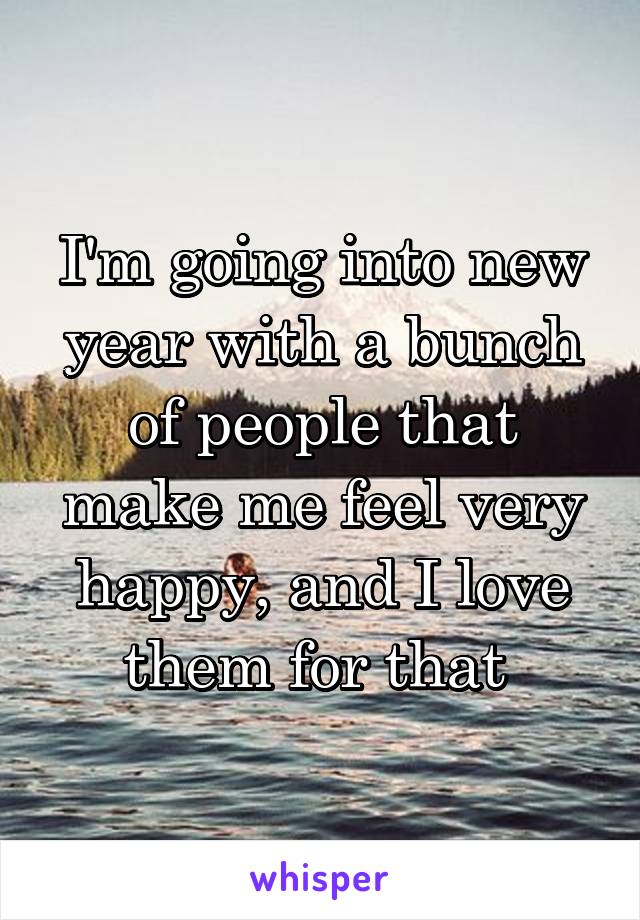 I'm going into new year with a bunch of people that make me feel very happy, and I love them for that 