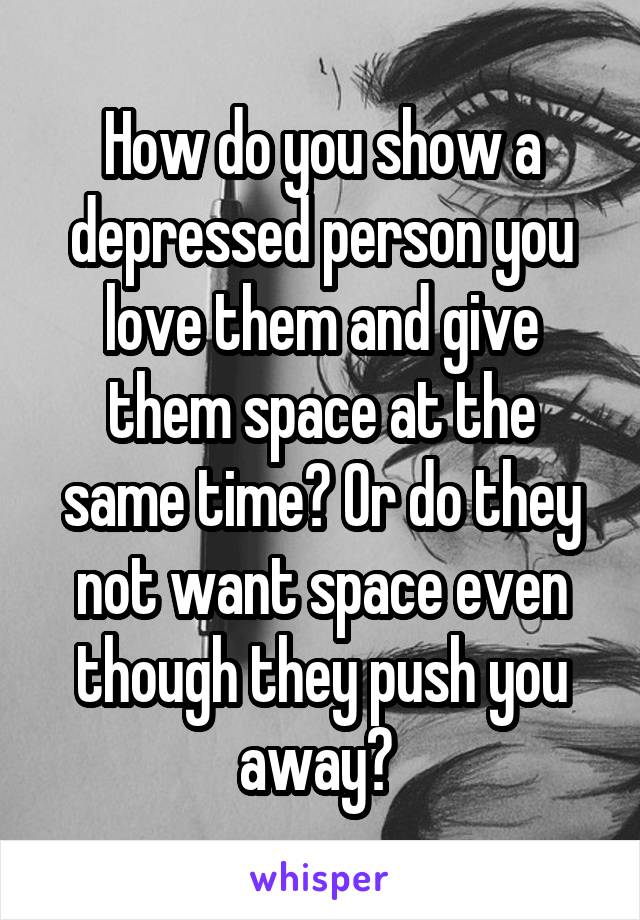 How do you show a depressed person you love them and give them space at the same time? Or do they not want space even though they push you away? 