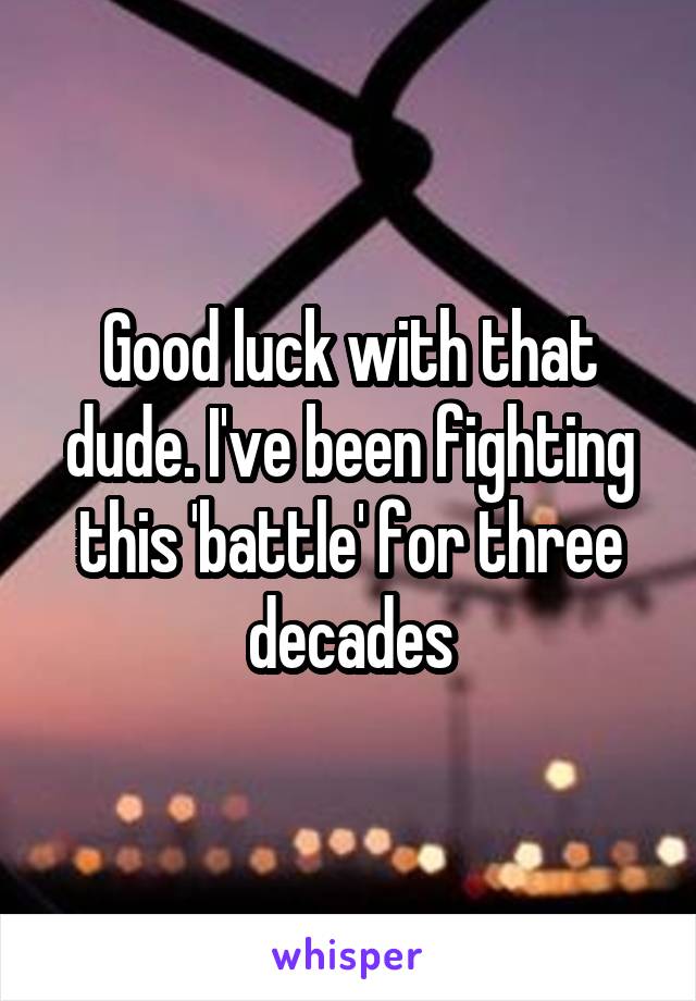 Good luck with that dude. I've been fighting this 'battle' for three decades