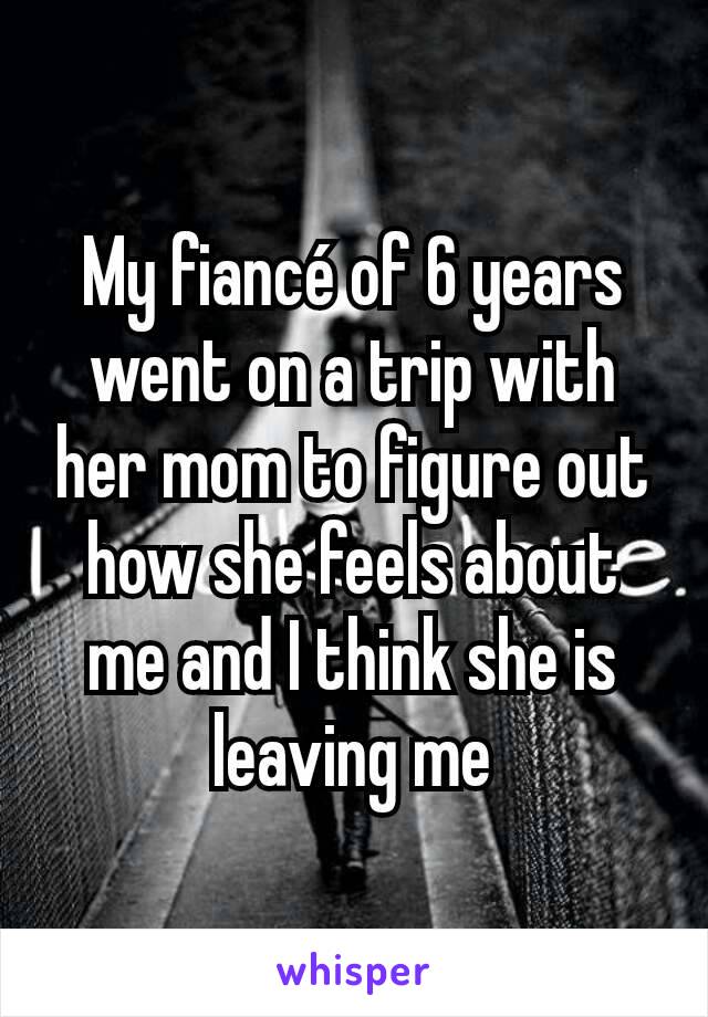 My fiancé of 6 years went on a trip with her mom to figure out how she feels about me and I think she is leaving me