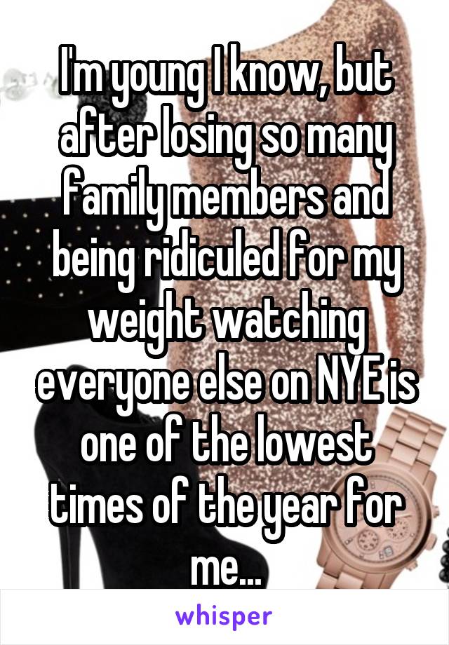 I'm young I know, but after losing so many family members and being ridiculed for my weight watching everyone else on NYE is one of the lowest times of the year for me...