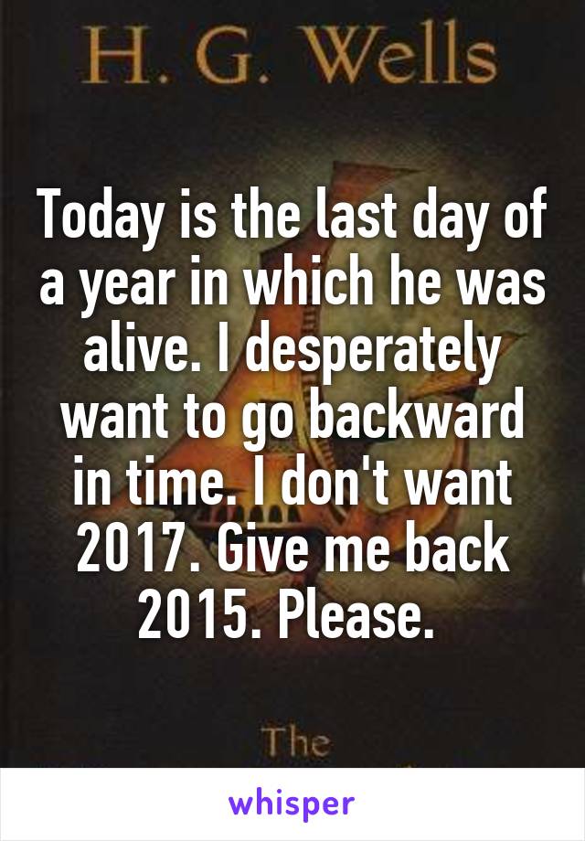 Today is the last day of a year in which he was alive. I desperately want to go backward in time. I don't want 2017. Give me back 2015. Please. 