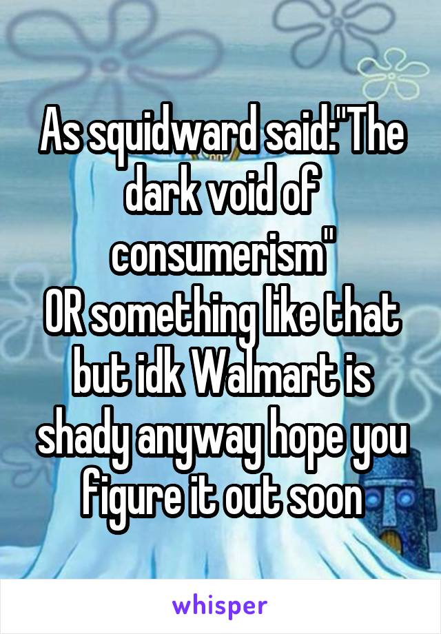 As squidward said:"The dark void of consumerism"
OR something like that but idk Walmart is shady anyway hope you figure it out soon