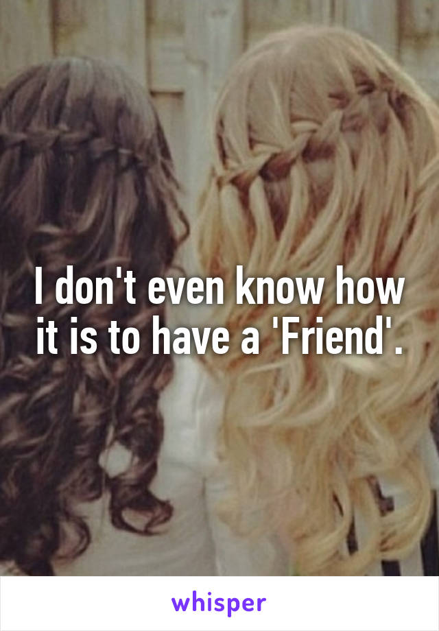 I don't even know how it is to have a 'Friend'.