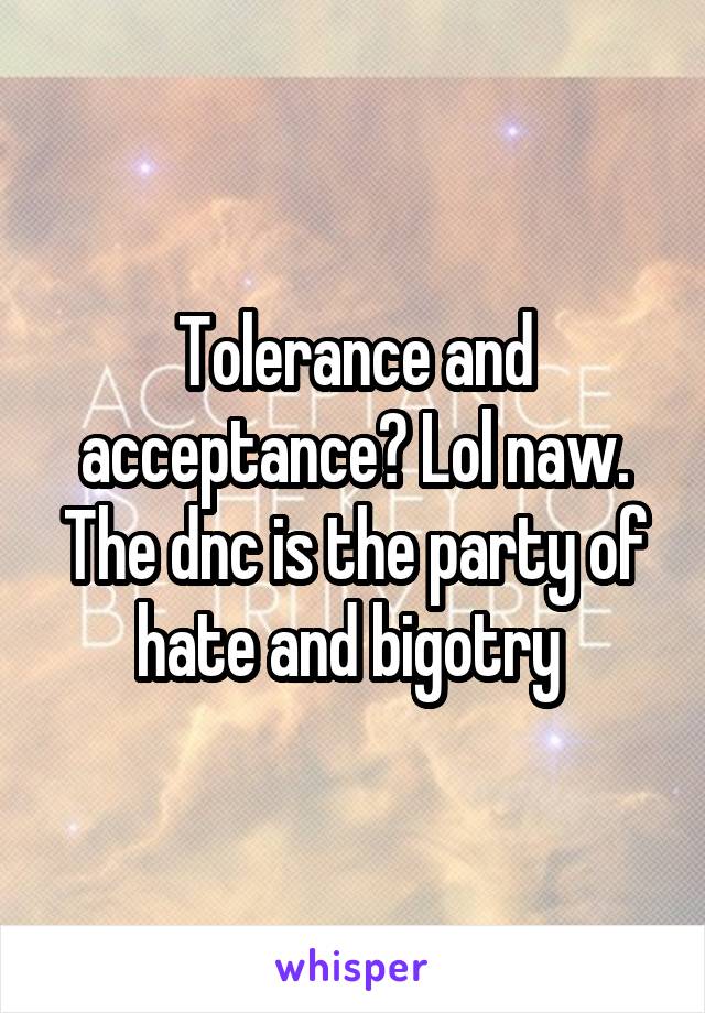 Tolerance and acceptance? Lol naw. The dnc is the party of hate and bigotry 