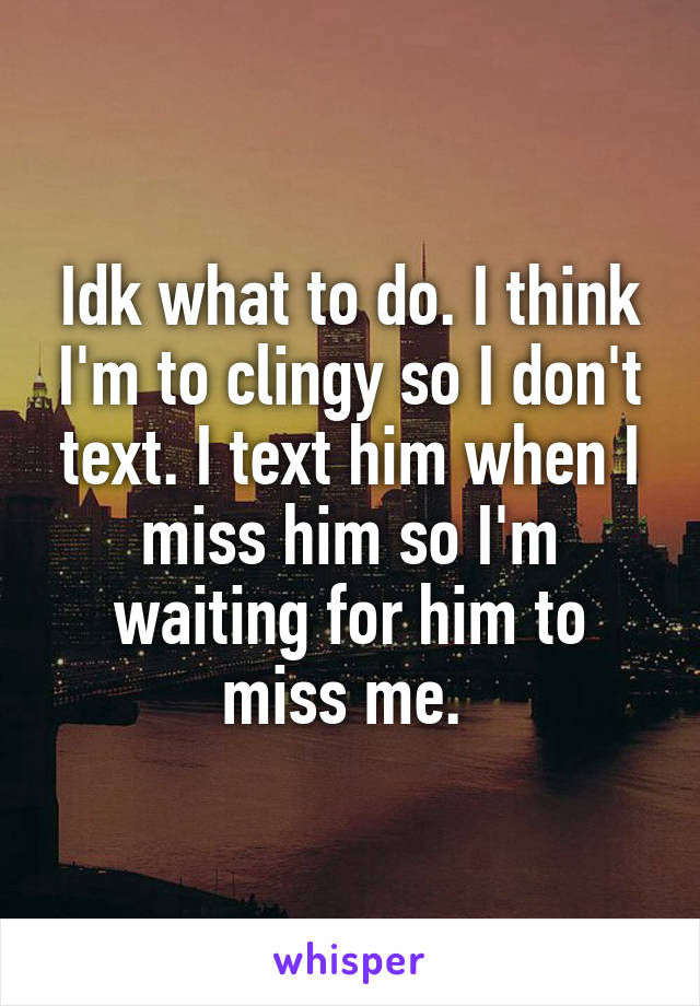 Idk what to do. I think I'm to clingy so I don't text. I text him when I miss him so I'm waiting for him to miss me. 