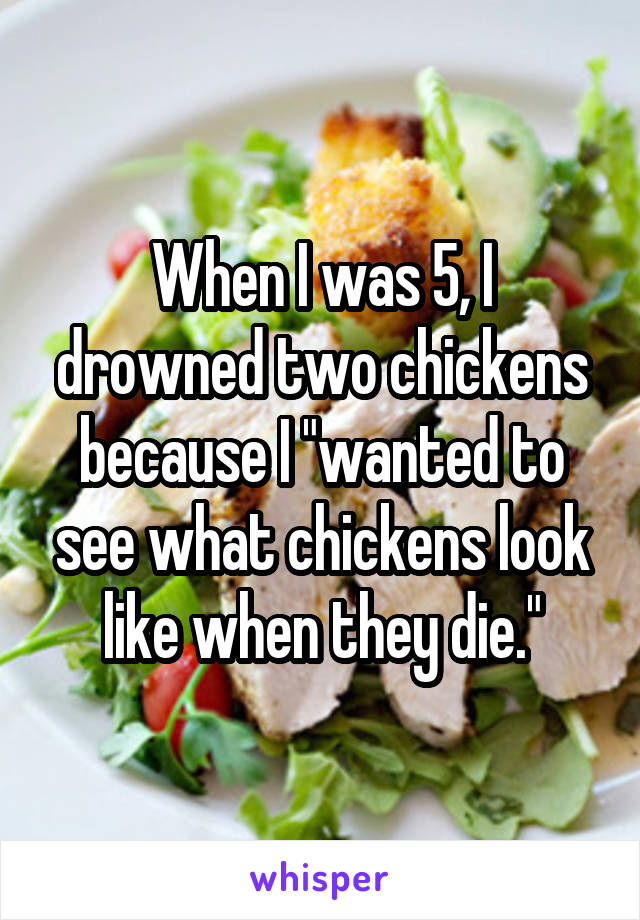 When I was 5, I drowned two chickens because I "wanted to see what chickens look like when they die."