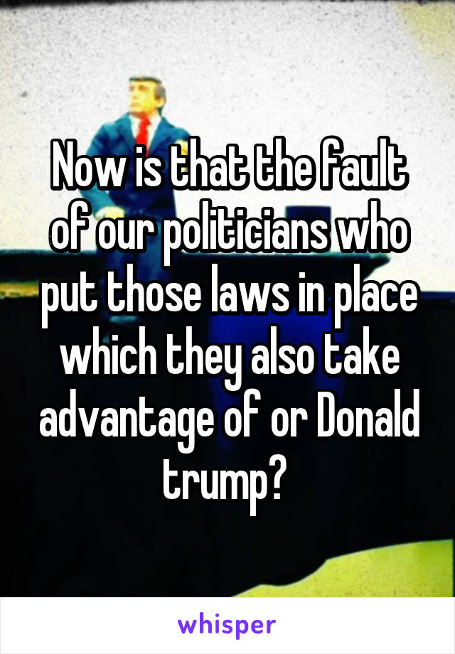 Now is that the fault of our politicians who put those laws in place which they also take advantage of or Donald trump? 