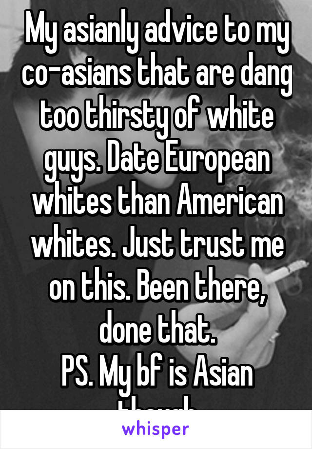 My asianly advice to my co-asians that are dang too thirsty of white guys. Date European whites than American whites. Just trust me on this. Been there, done that.
PS. My bf is Asian though