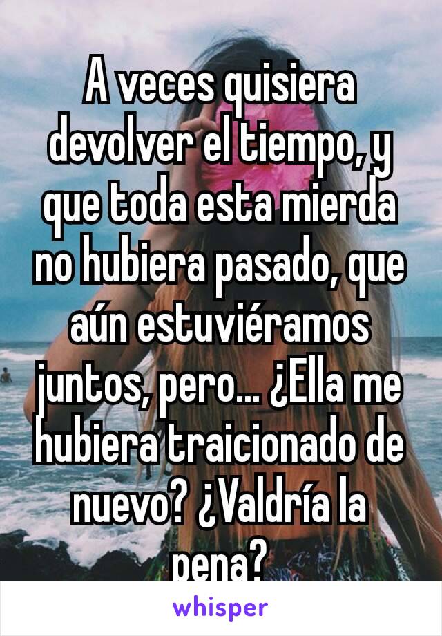 A veces quisiera devolver el tiempo, y que toda esta mierda no hubiera pasado, que aún estuviéramos juntos, pero... ¿Ella me hubiera traicionado de nuevo? ¿Valdría la pena?