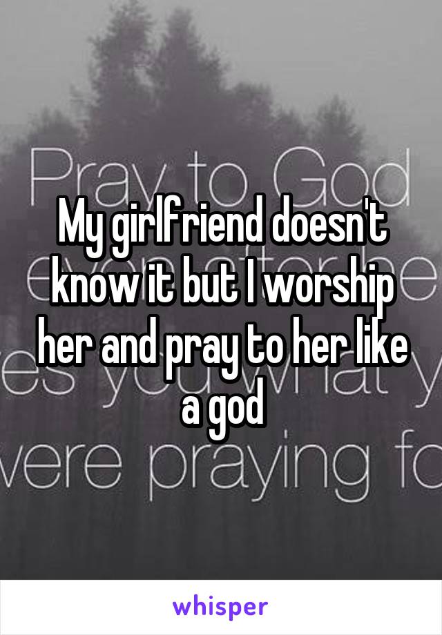 My girlfriend doesn't know it but I worship her and pray to her like a god