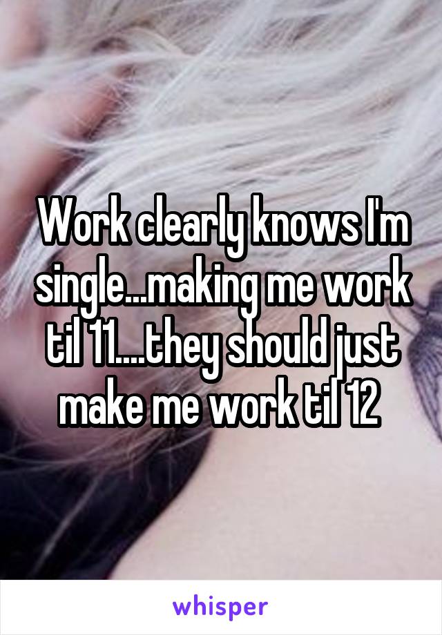 Work clearly knows I'm single...making me work til 11....they should just make me work til 12 