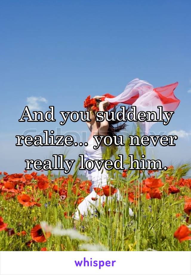 And you suddenly realize... you never really loved him.