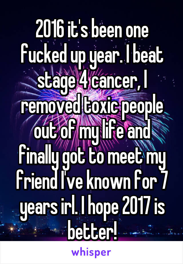 2016 it's been one fucked up year. I beat stage 4 cancer, I removed toxic people out of my life and finally got to meet my friend I've known for 7 years irl. I hope 2017 is better!