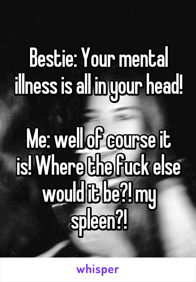 Bestie: Your mental illness is all in your head!

Me: well of course it is! Where the fuck else would it be?! my spleen?!