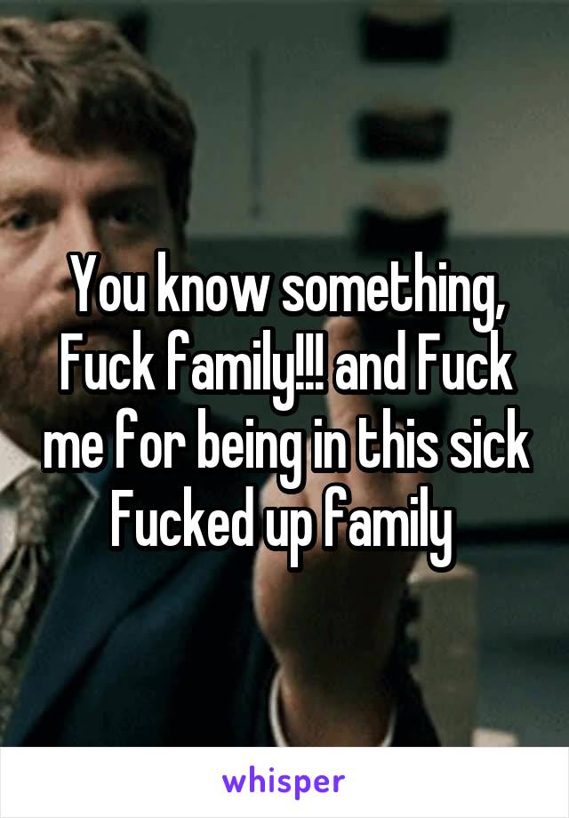 You know something,
Fuck family!!! and Fuck me for being in this sick Fucked up family 