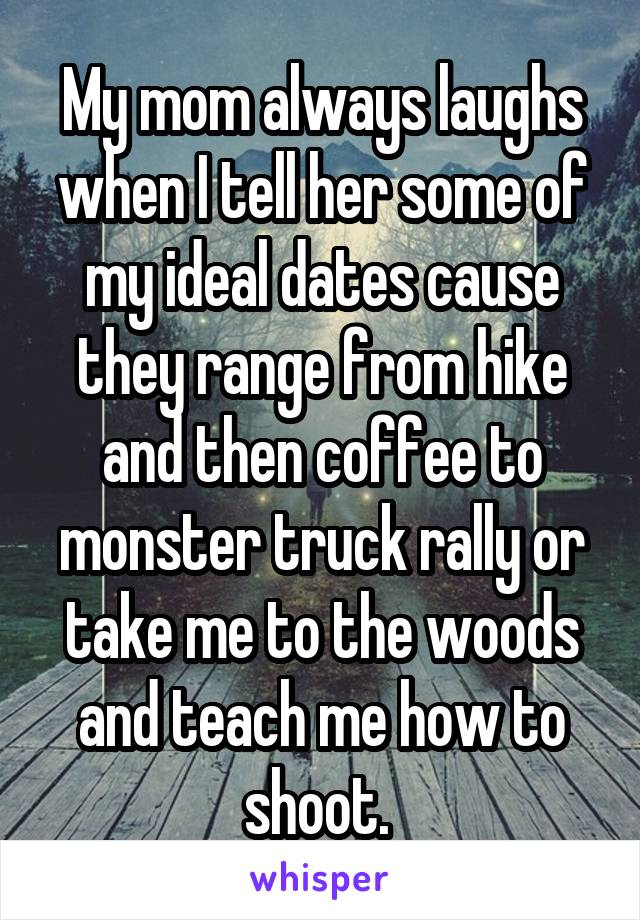 My mom always laughs when I tell her some of my ideal dates cause they range from hike and then coffee to monster truck rally or take me to the woods and teach me how to shoot. 