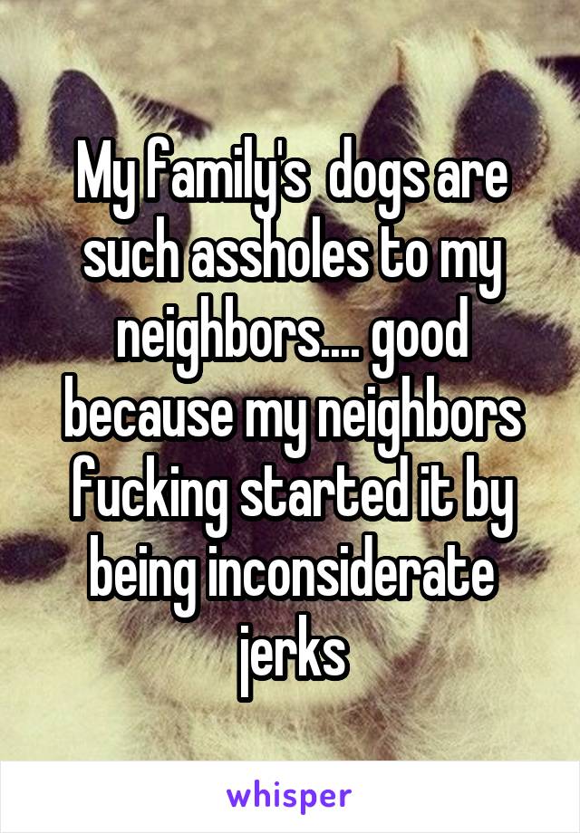 My family's  dogs are such assholes to my neighbors.... good because my neighbors fucking started it by being inconsiderate jerks