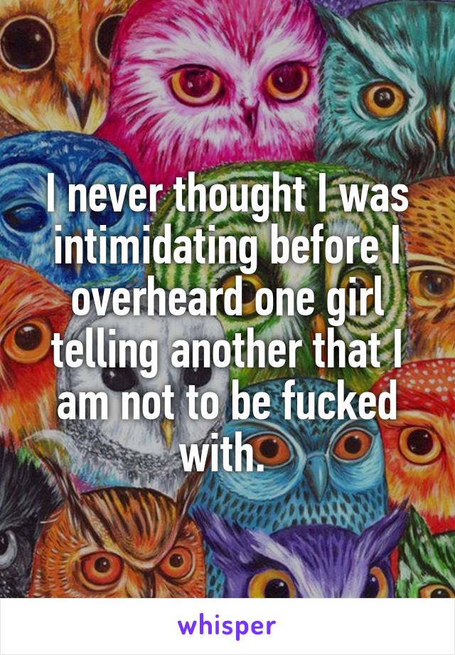 I never thought I was intimidating before I overheard one girl telling another that I am not to be fucked with. 