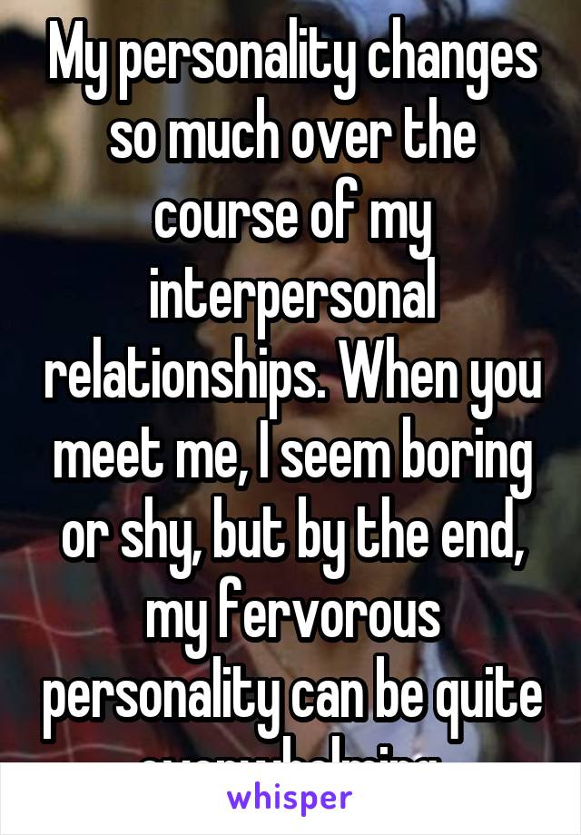 My personality changes so much over the course of my interpersonal relationships. When you meet me, I seem boring or shy, but by the end, my fervorous personality can be quite overwhelming.