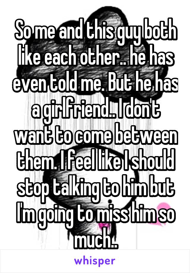 So me and this guy both like each other.. he has even told me. But he has a girlfriend.. I don't want to come between them. I feel like I should stop talking to him but I'm going to miss him so much..