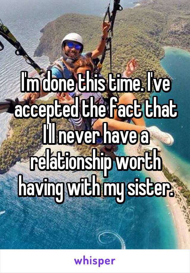 I'm done this time. I've accepted the fact that I'll never have a relationship worth having with my sister.