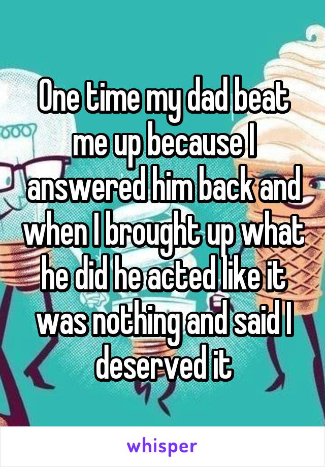 One time my dad beat me up because I answered him back and when I brought up what he did he acted like it was nothing and said I deserved it