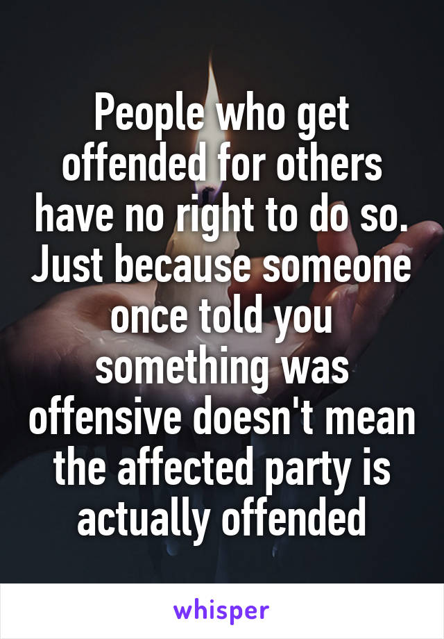 People who get offended for others have no right to do so. Just because someone once told you something was offensive doesn't mean the affected party is actually offended