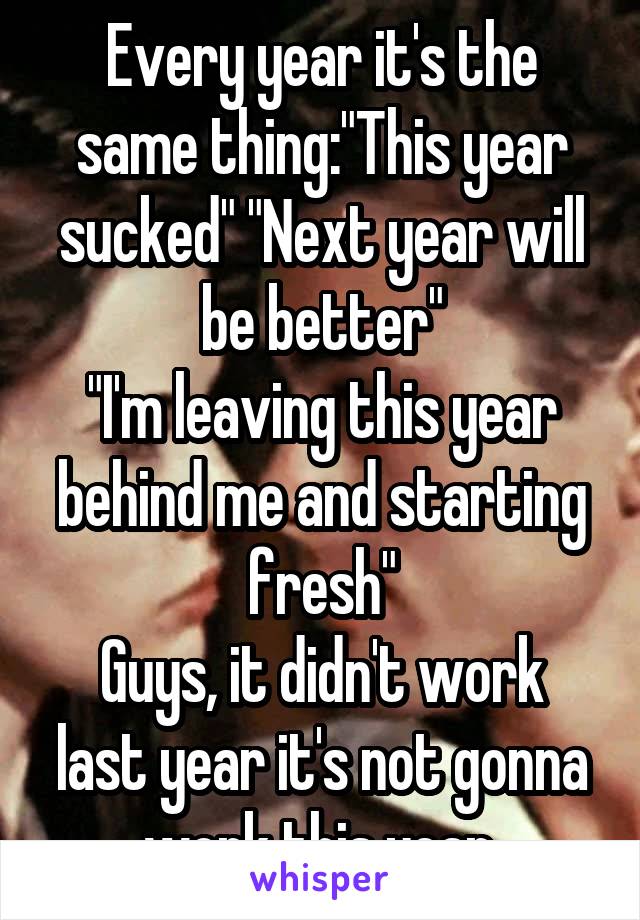 Every year it's the same thing:"This year sucked" "Next year will be better"
"I'm leaving this year behind me and starting fresh"
Guys, it didn't work last year it's not gonna work this year.