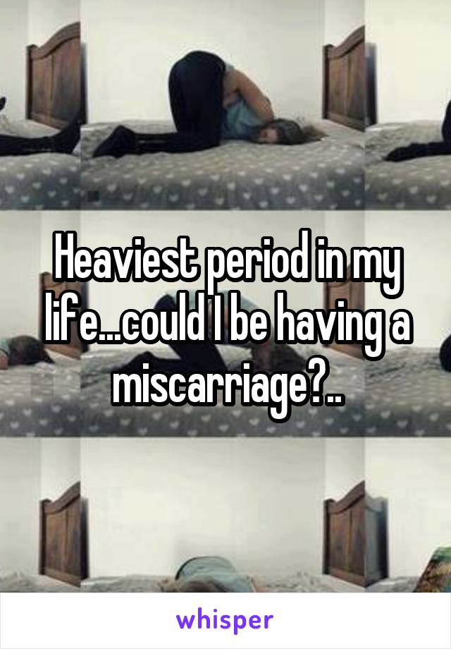 Heaviest period in my life...could I be having a miscarriage?..