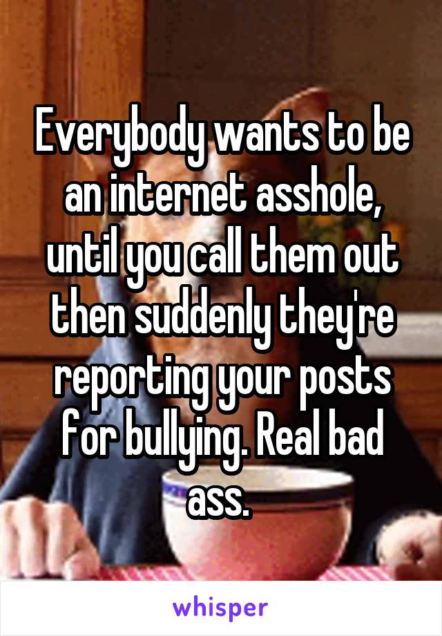 Everybody wants to be an internet asshole, until you call them out then suddenly they're reporting your posts for bullying. Real bad ass. 