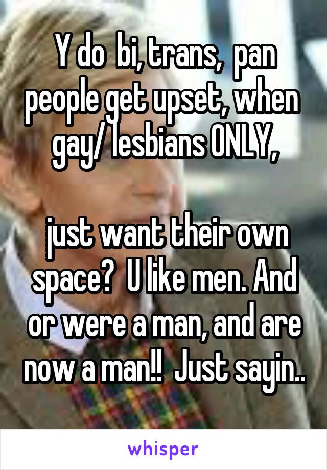 Y do  bi, trans,  pan people get upset, when  gay/ lesbians ONLY,

 just want their own space?  U like men. And or were a man, and are now a man!!  Just sayin.. 