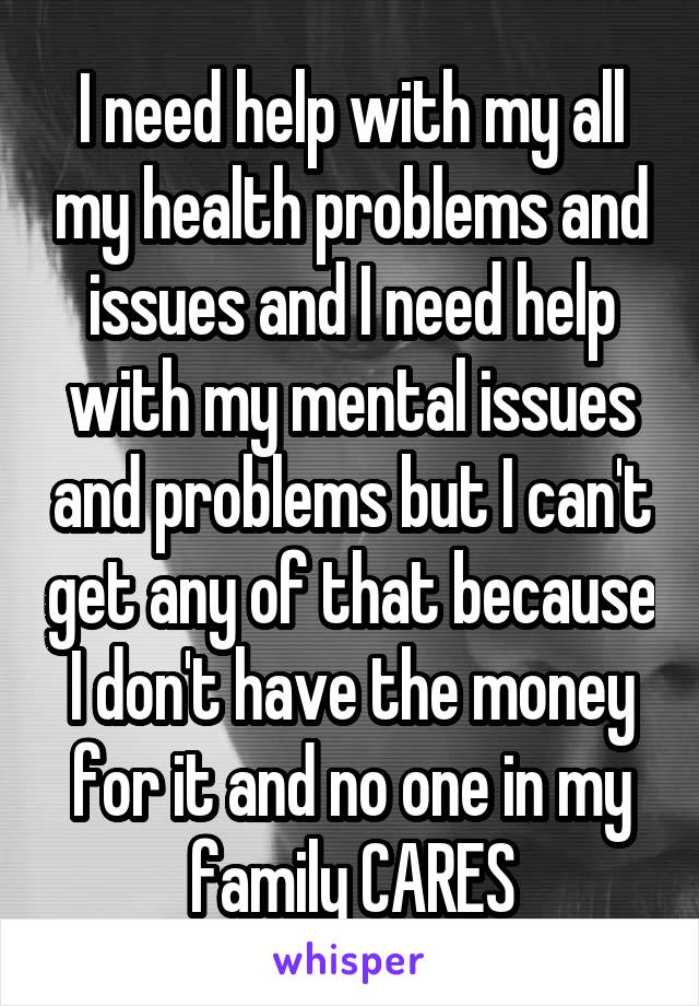 I need help with my all my health problems and issues and I need help with my mental issues and problems but I can't get any of that because I don't have the money for it and no one in my family CARES