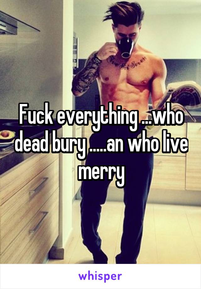 Fuck everything ...who dead bury .....an who live merry