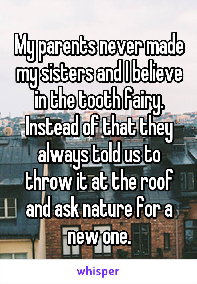 My parents never made my sisters and I believe in the tooth fairy. Instead of that they always told us to throw it at the roof and ask nature for a new one.