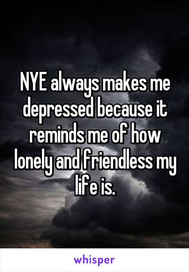 NYE always makes me depressed because it reminds me of how lonely and friendless my life is.