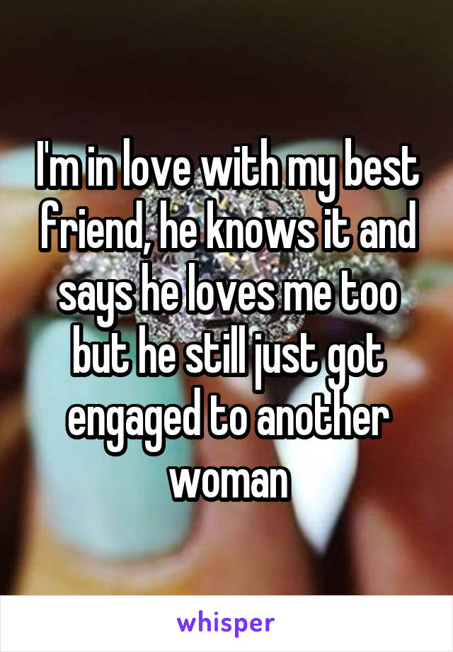 I'm in love with my best friend, he knows it and says he loves me too but he still just got engaged to another woman