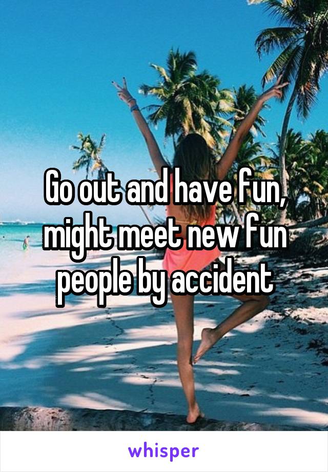 Go out and have fun, might meet new fun people by accident