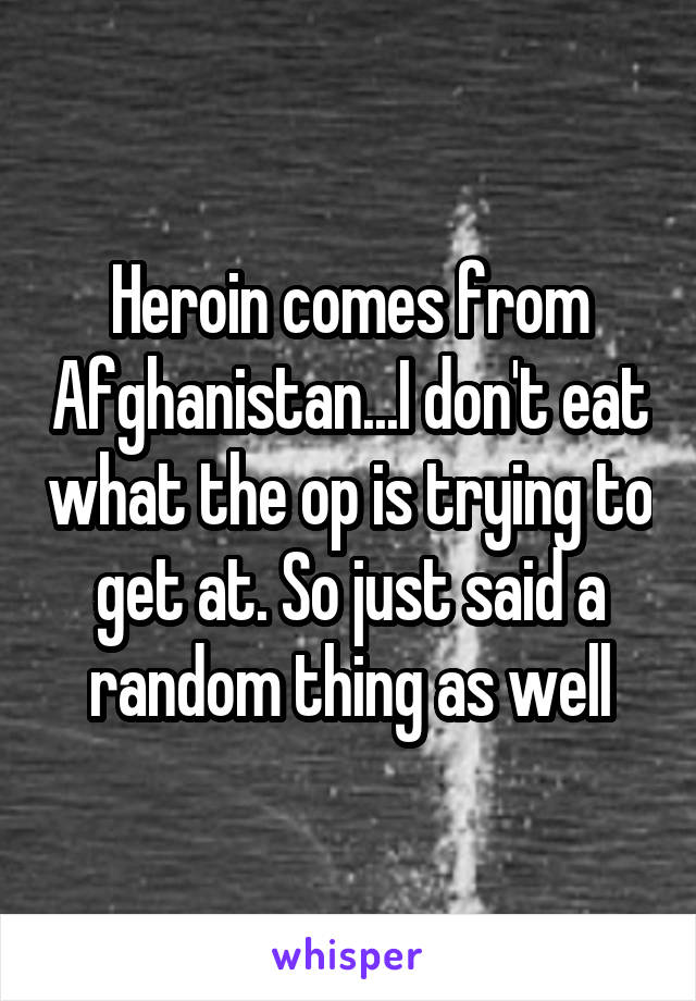 Heroin comes from Afghanistan...I don't eat what the op is trying to get at. So just said a random thing as well