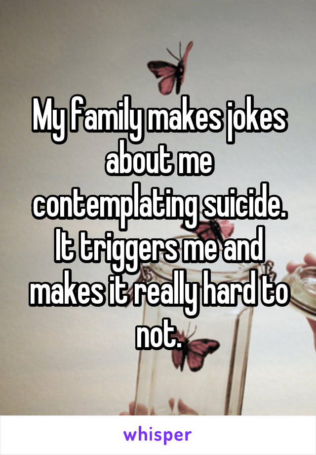 My family makes jokes about me contemplating suicide. It triggers me and makes it really hard to not.