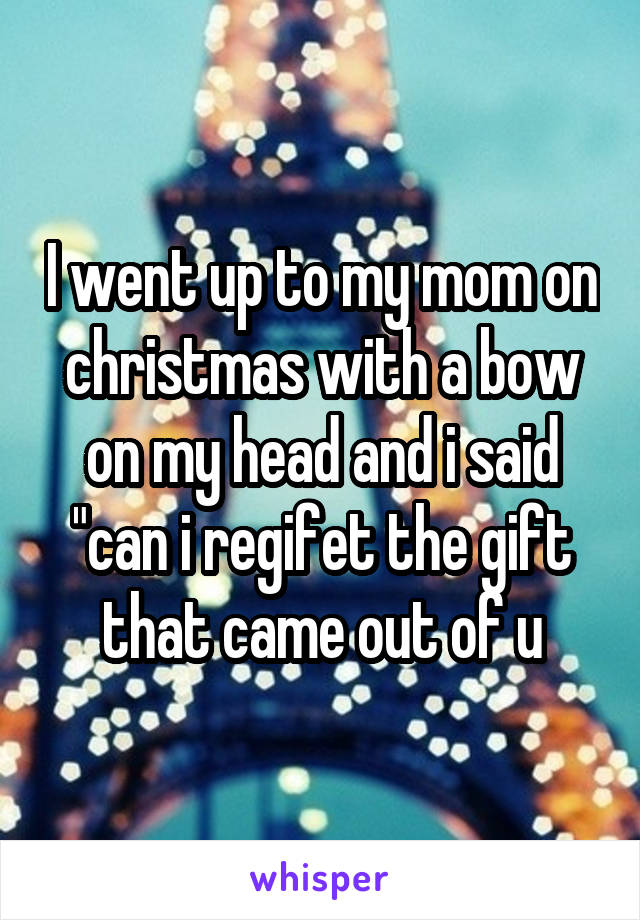 I went up to my mom on christmas with a bow on my head and i said "can i regifet the gift that came out of u